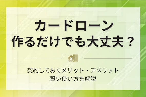 カードローンは作るだけでも大丈夫？契約しておくメリット＆デメリットを解説